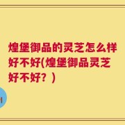 煌堡御品的灵芝怎么样好不好(煌堡御品灵芝好不好？)