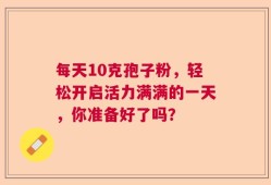 每天10克孢子粉，轻松开启活力满满的一天，你准备好了吗？