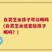 白灵芝水孩子可以喝吗(白灵芝水适宜给孩子喝吗？)
