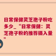 日常保健灵芝孢子粉吃多少_“日常保健：灵芝孢子粉的推荐摄入量”