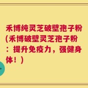 禾博纯灵芝破壁孢子粉(禾博破壁灵芝孢子粉：提升免疫力，强健身体！)