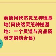 英德何秋然灵芝种植基地(何秋然灵芝种植基地：一个灵道与高品质灵芝的结合体)