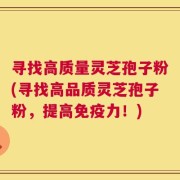 寻找高质量灵芝孢子粉(寻找高品质灵芝孢子粉，提高免疫力！)