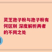 灵芝孢子粉与孢子粉有何区别 深度解析两者的不同之处