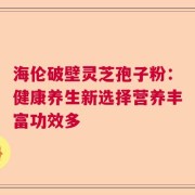 海伦破壁灵芝孢子粉：健康养生新选择营养丰富功效多