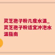 灵芝孢子粉几度水温_灵芝孢子粉适宜冲泡水温指南