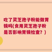 吃了灵芝孢子粉能做胃镜吗(食用灵芝孢子粉是否影响胃镜检查？)