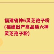 福建省神6灵芝孢子粉(福建出产高品质六神灵芝孢子粉)