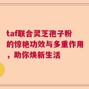 taf联合灵芝孢子粉的惊艳功效与多重作用，助你焕新生活