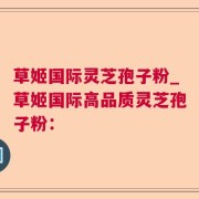 草姬国际灵芝孢子粉_草姬国际高品质灵芝孢子粉：