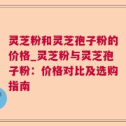 灵芝粉和灵芝孢子粉的价格_灵芝粉与灵芝孢子粉：价格对比及选购指南