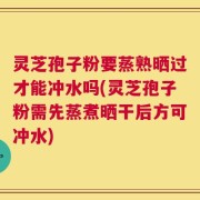 灵芝孢子粉要蒸熟晒过才能冲水吗(灵芝孢子粉需先蒸煮晒干后方可冲水)
