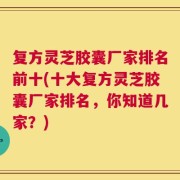 复方灵芝胶囊厂家排名前十(十大复方灵芝胶囊厂家排名，你知道几家？)