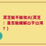 灵芝能不能祛火(灵芝：是否能缓解口干口渴？)