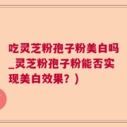 吃灵芝粉孢子粉美白吗_灵芝粉孢子粉能否实现美白效果？)