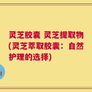 灵芝胶囊 灵芝提取物(灵芝萃取胶囊：自然护理的选择)