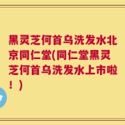 黑灵芝何首乌洗发水北京同仁堂(同仁堂黑灵芝何首乌洗发水上市啦！)