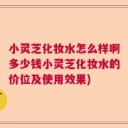 小灵芝化妆水怎么样啊多少钱小灵芝化妆水的价位及使用效果)