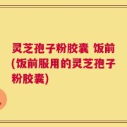 灵芝孢子粉胶囊 饭前(饭前服用的灵芝孢子粉胶囊)
