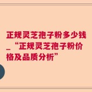 正规灵芝孢子粉多少钱_“正规灵芝孢子粉价格及品质分析”