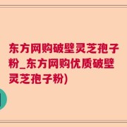 东方网购破壁灵芝孢子粉_东方网购优质破壁灵芝孢子粉)