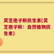 灵芝孢子粉抗生素(灵芝孢子粉：自然植物抗生素)