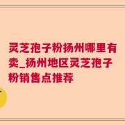 灵芝孢子粉扬州哪里有卖_扬州地区灵芝孢子粉销售点推荐