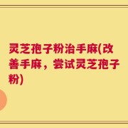 灵芝孢子粉治手麻(改善手麻，尝试灵芝孢子粉)