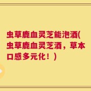 虫草鹿血灵芝能泡酒(虫草鹿血灵芝酒，草本口感多元化！)