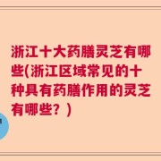 浙江十大药膳灵芝有哪些(浙江区域常见的十种具有药膳作用的灵芝有哪些？)