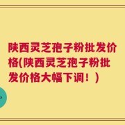 陕西灵芝孢子粉批发价格(陕西灵芝孢子粉批发价格大幅下调！)