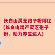 长白山灵芝孢子粉博亿(长白山出产灵芝孢子粉,助力养生达人)