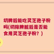 切脾后能吃灵芝孢子粉吗(切除脾脏后是否能食用灵芝孢子粉？)