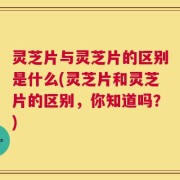 灵芝片与灵芝片的区别是什么(灵芝片和灵芝片的区别，你知道吗？)