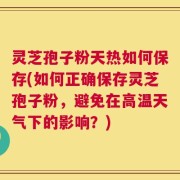 灵芝孢子粉天热如何保存(如何正确保存灵芝孢子粉，避免在高温天气下的影响？)