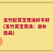 玉竹配灵芝煲汤好不好(玉竹灵芝煲汤：滋补佳品)