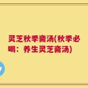 灵芝秋季斋汤(秋季必喝：养生灵芝斋汤)