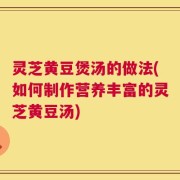 灵芝黄豆煲汤的做法(如何制作营养丰富的灵芝黄豆汤)