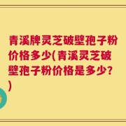 青溪牌灵芝破壁孢子粉价格多少(青溪灵芝破壁孢子粉价格是多少？)