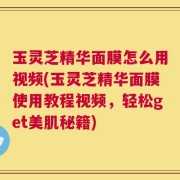 玉灵芝精华面膜怎么用视频(玉灵芝精华面膜使用教程视频，轻松get美肌秘籍)