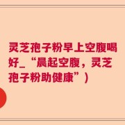 灵芝孢子粉早上空腹喝好_“晨起空腹，灵芝孢子粉助健康”)