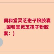 国和堂灵芝孢子粉胶囊_国和堂灵芝孢子粉胶囊：)