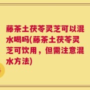 藤茶土茯苓灵芝可以混水喝吗(藤茶土茯苓灵芝可饮用，但需注意混水方法)