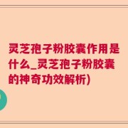 灵芝孢子粉胶囊作用是什么_灵芝孢子粉胶囊的神奇功效解析)