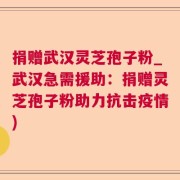 捐赠武汉灵芝孢子粉_武汉急需援助：捐赠灵芝孢子粉助力抗击疫情)