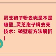 灵芝孢子粉去壳是不是破壁_灵芝孢子粉去壳技术：破壁新方法解析)