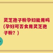 灵芝孢子粉孕妇能用吗(孕妇可否食用灵芝孢子粉？)