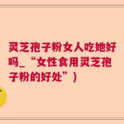 灵芝孢子粉女人吃她好吗_“女性食用灵芝孢子粉的好处”)