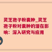 灵芝孢子粉囊肿_灵芝孢子粉对囊肿的潜在影响：深入研究与应用