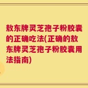 敖东牌灵芝孢子粉胶囊的正确吃法(正确的敖东牌灵芝孢子粉胶囊用法指南)